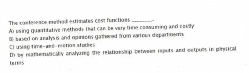 The conference method estimates cost functions ________.
A) using quantitative methods that can be very time consuming and costly
B) based on analysis and opinions gathered from various departments
C) using time-and-motion studies
D) by mathematically analyzing the relationship between inputs and outputs in physical terms