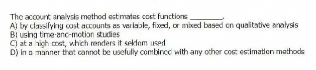 The account analysis method estimates cost functions ________.
A) by classifying cost accounts as variable, fixed, or mixed based on qualitative analysis
B) using time-and-motion studies
C) at a high cost, which renders it seldom used
D) in a manner that cannot be usefully combined with any other cost estimation methods