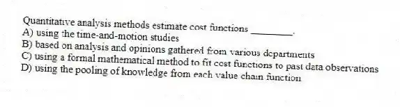 Quantitative analysis methods estimate cost functions ________.
A) using the time-and-motion studies
B) based on analysis and opinions gathered from various departments
C) using a formal mathematical method to fit cost functions to past data observations
D) using the pooling of knowledge from each value chain function