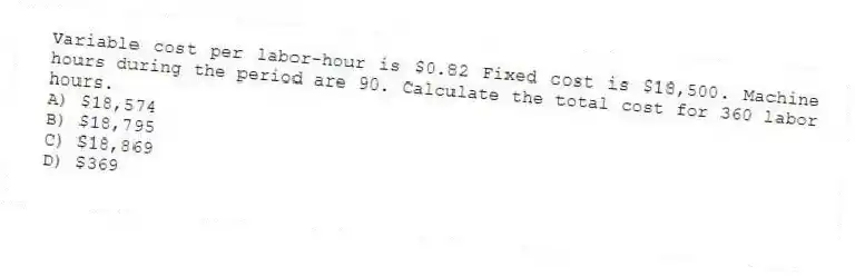 Variable cost per labor-hour is $0.82 Fixed cost is $18,500. Machine hours during the period are 90. Calculate the total cost for 360 labor hours.
A) $18,574
B) $18,795
C) $18,869
D) $369