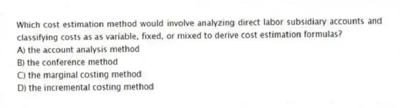 Which cost estimation method would involve analyzing direct labor subsidiary accounts and classifying costs as as variable, fixed, or mixed to derive cost estimation formulas?
A) the account analysis method
B) the conference method
C) the marginal costing method
D) the incremental costing method