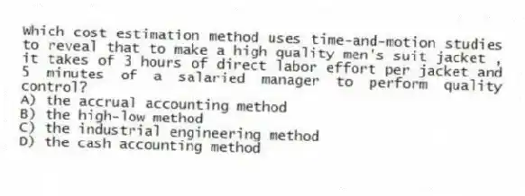 Which cost estimation method uses time-and-motion studies to reveal that to make a high quality men's suit jacket , it takes of 3 hours of direct labor effort per jacket and 5 minutes of a salaried manager to perform quality control?
A) the accrual accounting method
B) the high-low method
C) the industrial engineering method
D) the cash accounting method
