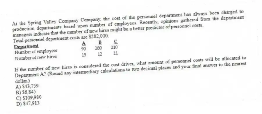 At the Spring Valley Company Company, the cost of the personnel department has always been charged to production departments based upon number of employees. Recently, opinions gathered from the department managers indicate that the number of new hires might be a better predictor of personnel costs.
Total personnel department costs are $282,000.

If the number of new hires is considered the cost driver, what amount of personnel costs will be allocated to Department A? (Round any intermediary calculations to two decimal places and your final answer to the nearest dollar.)
A) $43,759 
B) $6,845 
C) $109,980 
D) $47,913
