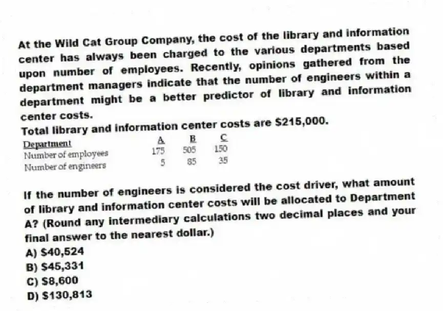 At the Wild Cat Group Company, the cost of the library and information center has always been charged to the various departments based upon number of employees. Recently, opinions gathered from the department managers indicate that the number of engineers within a department might be a better predictor of library and information center costs.
Total library and information center costs are $215,000.
If the number of engineers is considered the cost driver, what amount of library and information center costs will be allocated to Department A? (Round any intermediary calculations two decimal places and your final answer to the nearest dollar.)
A) $40,524
B) $45,331
C) $8,600
D) $130,813
