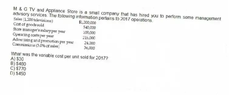 M & G TV and Appliance Store is a small company that has hired you to perform some management advisory services. The following information pertains to 2017 operations.

What was the variable cost per unit sold for 2017?
A) $30 
B) $480 
C) $770 
D) $450
