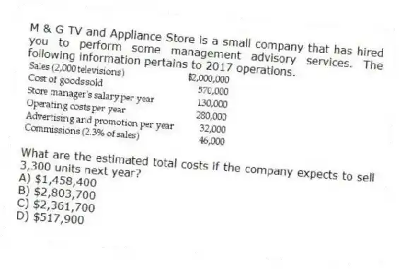 M & G TV and Appliance Store is a small company that has hired you to perform some management advisory services. The following information pertains to 2017 operations.
What are the estimated total costs if the company expects to sell 3,300 units next year?
A) $1,458,400
B) $2,803,700
C) $2,361,700
D) $517,900