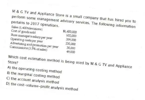 M & G TV and Appliance Store is a small company that has hired you to perform some management advisory services. The following information pertains to 2017 operations.
Which cost estimation method is being used by M & G TV and Appliance Store?
A) the operating costing method
B) the marginal costing method
C) the account analysis method
D) the cost-volume-profit analysis method