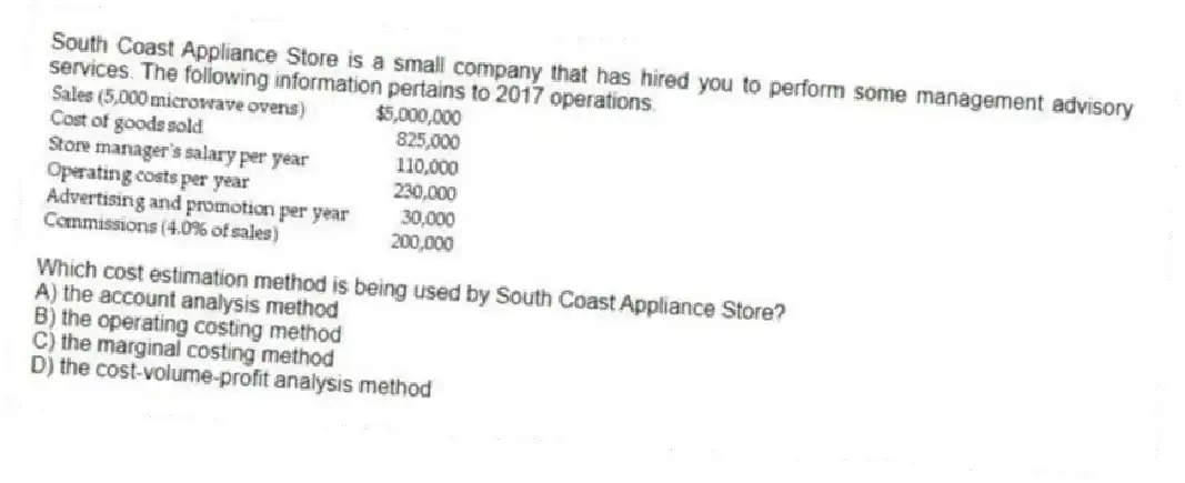 South Coast Appliance Store is a small company that has hired you to perform some management advisory services. The following information pertains to 2017 operations.
Which cost estimation method is being used by South Coast Appliance Store?
A) the account analysis method
B) the operating costing method
C) the marginal costing method
D) the cost-volume-profit analysis method