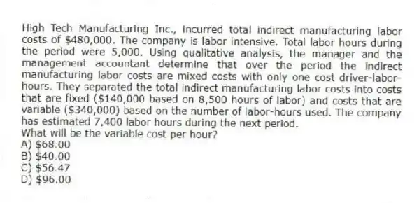 High Tech Manufacturing Inc., incurred total indirect manufacturing labor costs of $480,000. The company is labor intensive. Total labor hours during the period were 5,000. Using qualitative analysis, the manager and the management accountant determine that over the period the indirect manufacturing labor costs are mixed costs with only one cost driver-labor-hours. They separated the total indirect manufacturing labor costs into costs that are fixed ($140,000 based on 8,500 hours of labor) and costs that are variable ($340,000) based on the number of labor-hours used. The company has estimated 7,400 labor hours during the next period.
What will be the variable cost per hour?
A) $68.00
B) $40.00
C) $56.47
D) $96.00