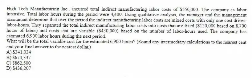 High Tech Manufacturing Inc., incurred total indirect manufacturing labor costs of $550,000. The company is labor intensive. Total labor hours during the period were 4,400. Using qualitative analysis, the manager and the management accountant determine that over the period the indirect manufacturing labor costs are mixed costs with only one cost driver-labor-hours. They separated the total indirect manufacturing labor costs into costs that are fixed ($120,000 based on 8,700 hours of labor) and costs that are variable ($430,000) based on the number of labor-hours used. The company has estimated 6,900 labor hours during the next period.
What will be the total variable cost for the estimated 6,900 hours? (Round any intermediary calculations to the nearest cent and your final answer to the nearest dollar.)
A) $341,034
B) $674,337
C) $862,500
D) $436,207