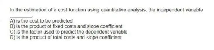 In the estimation of a cost function using quantitative analysis, the independent variable ________.
A) is the cost to be predicted
B) is the product of fixed costs and slope coefficient
C) is the factor used to predict the dependent variable
D) is the product of total costs and slope coefficient