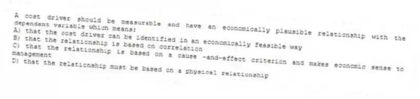 A cost driver should be measurable and have an economically plausible relationship with the dependent variable which means:
A) that the cost driver can be identified in an economically feasible way
B) that the relationship is based on correlation
C) that the relationship is based on a cause -and-effect criterion and makes economic sense to management
D) that the relationship must be based on a physical relationship