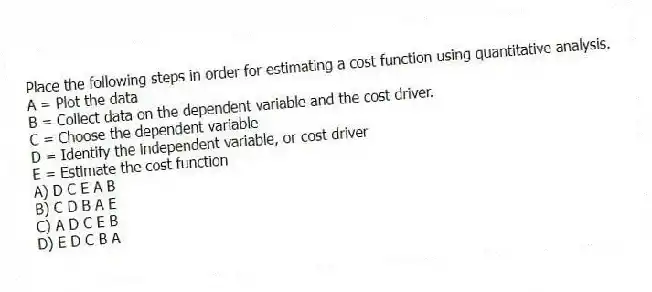 Place the following steps in order for estimating a cost function using quantitative analysis.
A = Plot the data
B = Collect data on the dependent variable and the cost driver.
C = Choose the dependent variable
D = Identify the independent variable, or cost driver
E = Estimate the cost function
A) D C E A B
B) C D B A E
C) A D C E B
D) E D C B A