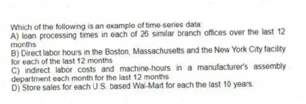 Which of the following is an example of time-series data:
A) loan processing times in each of 26 similar branch offices over the last 12 months
B) Direct labor hours in the Boston, Massachusetts and the New York City facility for each of the last 12 months
C) indirect labor costs and machine-hours in a manufacturer's assembly department each month for the last 12 months
D) Store sales for each U.S. based Wal-Mart for each the last 10 years.