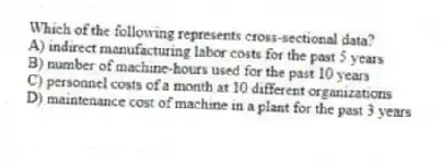 Which of the following represents cross-sectional data?
A) indirect manufacturing labor costs for the past 5 years
B) number of machine-hours used for the past 10 years
C) personnel costs of a month at 10 different organizations
D) maintenance cost of machine in a plant for the past 3 years