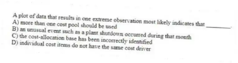 A plot of data that results in one extreme observation most likely indicates that ________.
A) more than one cost pool should be used
B) an unusual event such as a plant shutdown occurred during that month
C) the cost-allocation base has been incorrectly identified
D) individual cost items do not have the same cost driver