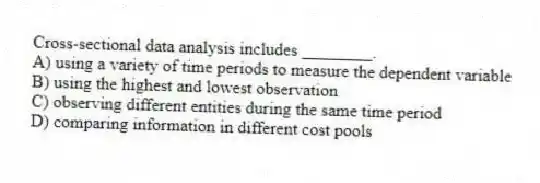 Cross-sectional data analysis includes ________.
A) using a variety of time periods to measure the dependent variable
B) using the highest and lowest observation
C) observing different entities during the same time period
D) comparing information in different cost pools