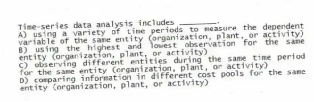 Time-series data analysis includes ________.
A) using a variety of time periods to measure the dependent variable of the same entity (organization, plant, or activity)
B) using the highest and lowest observation for the same entity (organization, plant, or activity)
C) observing different entities during the same time period for the same entity (organization, plant, or activity)
D) comparing information in different cost pools for the same entity (organization, plant, or activity)
