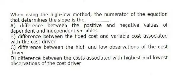 When using the high-low method, the numerator of the equation that determines the slope is the ________.
A) difference between the positive and negative values of dependent and independent variables
B) difference between the fixed cost and variable cost associated with the cost driver
C) difference between the high and low observations of the cost driver
D) difference between the costs associated with highest and lowest observations of the cost driver
