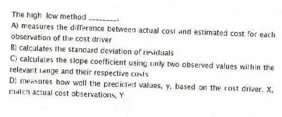 The high-low method ________.
A) measures the difference between actual cost and estimated cost for each observation of the cost driver
B) calculates the standard deviation of residuals
C) calculates the slope coefficient using only two observed values within the relevant range and their respective costs
D) measures how well the predicted values, y, based on the cost driver, X, match actual cost observations, Y