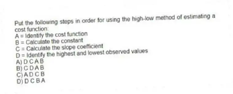 Put the following steps in order for using the high-low method of estimating a cost function:
A = Identify the cost function
B = Calculate the constant
C = Calculate the slope coefficient
D = Identify the highest and lowest observed values
A) D C A B
B) C D A B
C) A D C B
D) D C B A