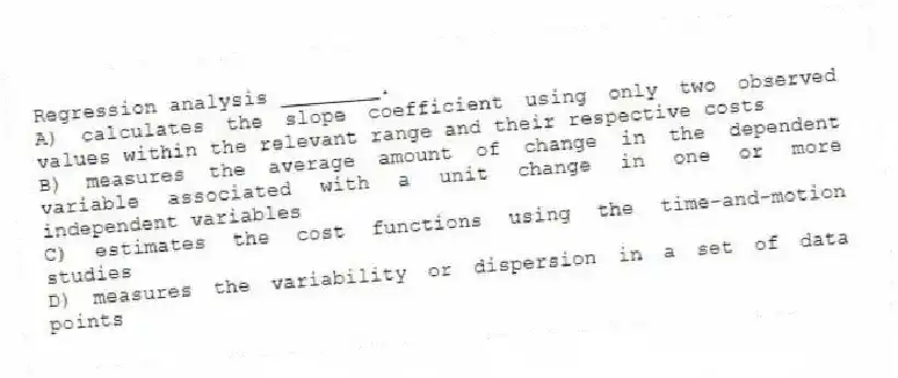 Regression analysis ________.
A) calculates the slope coefficient using only two observed values within the relevant range and their respective costs
B) measures the average amount of change in the dependent variable associated with a unit change in one or more independent variables
C) estimates the cost functions using the time-and-motion studies
D) measures the variability or dispersion in a set of data points