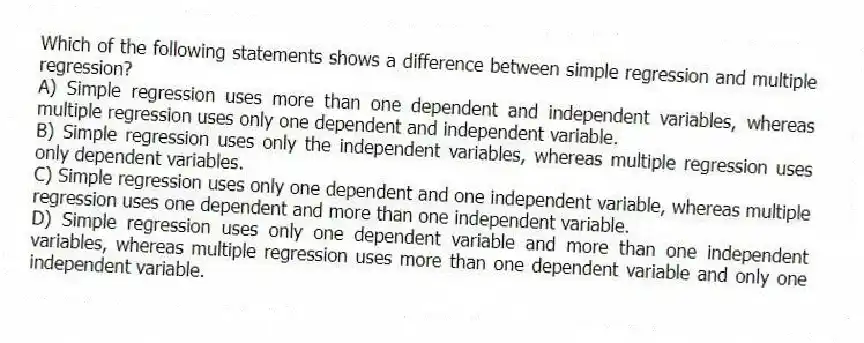 Which of the following statements shows a difference between simple regression and multiple regression?
A) Simple regression uses more than one dependent and independent variables, whereas multiple regression uses only one dependent and independent variable.
B) Simple regression uses only the independent variables, whereas multiple regression uses only dependent variables.
C) Simple regression uses only one dependent and one independent variable, whereas multiple regression uses one dependent and more than one independent variable.
D) Simple regression uses only one dependent variable and more than one independent variables, whereas multiple regression uses more than one dependent variable and only one independent variable.