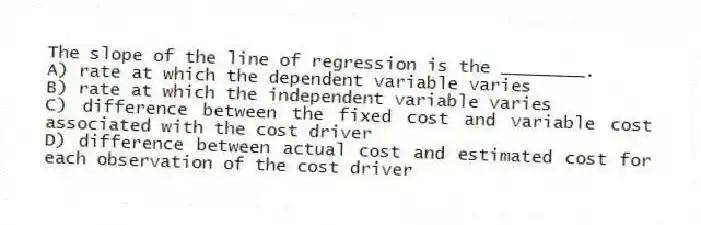 The slope of the line of regression is the ________.
A) rate at which the dependent variable varies
B) rate at which the independent variable varies
C) difference between the fixed cost and variable cost associated with the cost driver
D) difference between actual cost and estimated cost for each observation of the cost driver