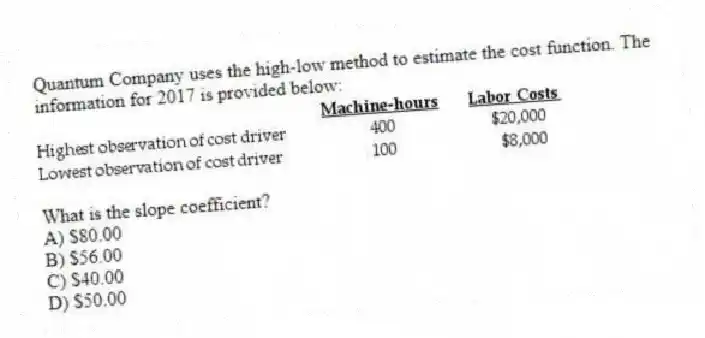 Quantum Company uses the high-low method to estimate the cost function. The information for 2017 is provided below:
What is the slope coefficient?
A) $80.00
B) $56.00
C) $40.00
D) $50.00