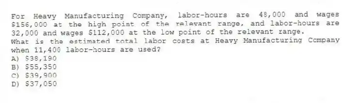 For Heavy Manufacturing Company, labor-hours are 48,000 and wages $156,000 at the high point of the relevant range, and labor-hours are 32,000 and wages $112,000 at the low point of the relevant range.
What is the estimated total labor costs at Heavy Manufacturing Company when 11,400 labor-hours are used?
A) $38,190
B) $55,350
C) $39,900
D) $37,050
