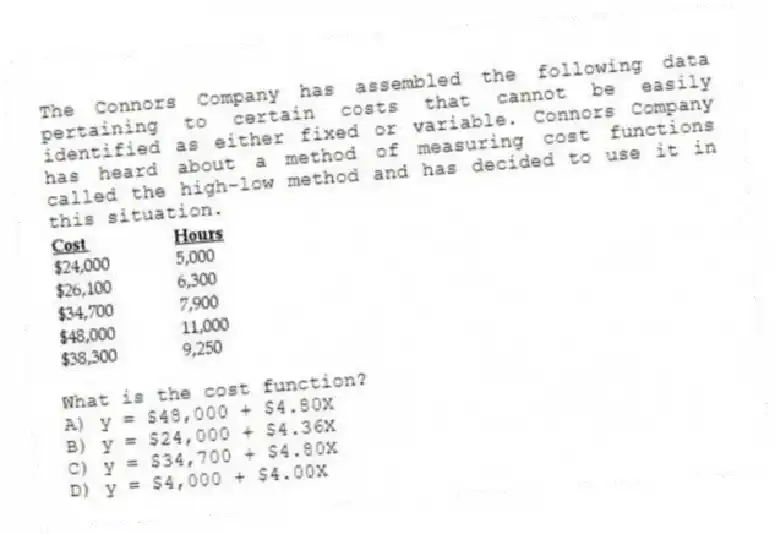 The Connors Company has assembled the following data pertaining to certain costs that cannot be easily identified as either fixed or variable. Connors Company has heard about a method of measuring cost functions called the high-low method and has decided to use it in this situation.
What is the cost function?
A) y = $48,000 + $4.80X
B) y = $24,000 + $4.36X
C) y = $34,700 + $4.80X
D) y = $4,000 + $4.00X