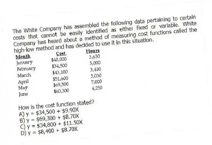 The White Company has assembled the following data pertaining to certain costs that cannot be easily identified as either fixed or variable. White Company has heard about a method of measuring cost functions called the high-low method and has decided to use it in this situation.

How is the cost function stated?
A) y = $34,500 + $9.90X 
B) y = $69,300 + $8.70X 
C) y = $34,800 + $11.50X 
D) y = $8,400 + $8.70X
