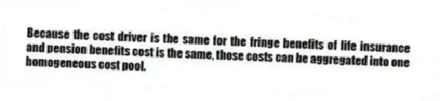 Because the cost driver is the same for the fringe benefits of life insurance and pension benefits cost is the same, those costs can be aggregated into one homogeneous cost pool.