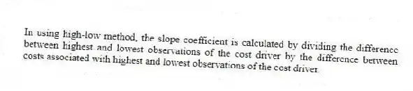 In using high-low method, the slope coefficient is calculated by dividing the difference between highest and lowest observations of the cost driver by the difference between costs associated with highest and lowest observations of the cost driver.
