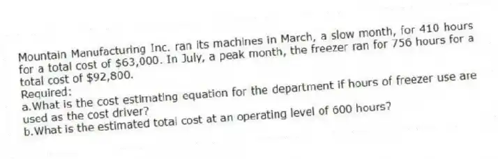 Mountain Manufacturing Inc. ran its machines in March, a slow month, for 410 hours for a total cost of $63,000. In July, a peak month, the freezer ran for 756 hours for a total cost of $92,800.
Required:
a.What is the cost estimating equation for the department if hours of freezer use are used as the cost driver?
b.What is the estimated total cost at an operating level of 600 hours?