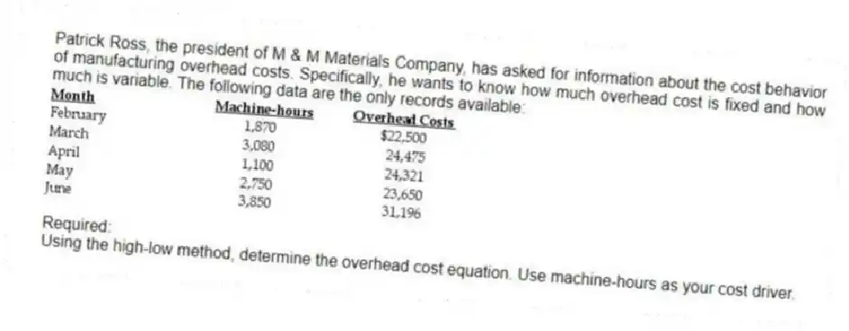 Patrick Ross, the president of M & M Materials Company, has asked for information about the cost behavior of manufacturing overhead costs. Specifically, he wants to know how much overhead cost is fixed and how much is variable. The following data are the only records available:
Required:
Using the high-low method, determine the overhead cost equation. Use machine-hours as your cost driver.