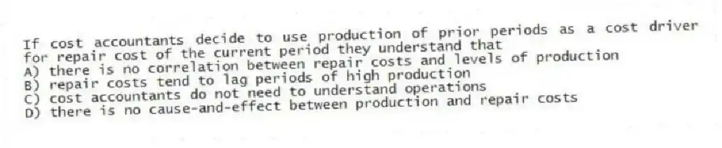 If cost accountants decide to use production of prior periods as a cost driver for repair cost of the current period they understand that
A) there is no correlation between repair costs and levels of production
B) repair costs tend to lag periods of high production
C) cost accountants do not need to understand operations
D) there is no cause-and-effect between production and repair costs
