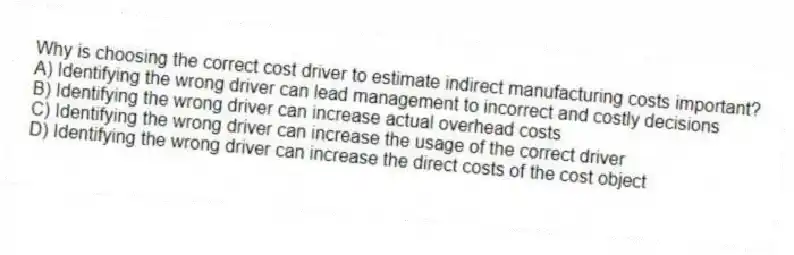 Why is choosing the correct cost driver to estimate indirect manufacturing costs important?
A) Identifying the wrong driver can lead management to incorrect and costly decisions
B) Identifying the wrong driver can increase actual overhead costs
C) Identifying the wrong driver can increase the usage of the correct driver
D) Identifying the wrong driver can increase the direct costs of the cost object