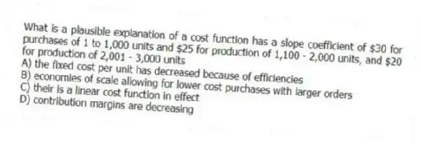 What is a plausible explanation of a cost function has a slope coefficient of $30 for purchases of 1 to 1,000 units and $25 for production of 1,100 - 2,000 units, and $20 for production of 2,001 - 3,000 units
A) the fixed cost per unit has decreased because of efficiencies
B) economies of scale allowing for lower cost purchases with larger orders
C) their is a linear cost function in effect
D) contribution margins are decreasing
