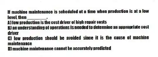 If machine maintenance is scheduled at a time when production is at a low level, then ________.
A) low production is the cost driver of high repair costs
B) an understanding of operations is needed to determine an appropriate cost driver
C) low production should be avoided since it is the cause of machine maintenance
D) machine maintenance cannot be accurately predicted
