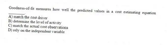Goodness-of-fit measures how well the predicted values in a cost estimating equation ________.
A) match the cost driver
B) determine the level of activity
C) match the actual cost observations
D) rely on the independent variable