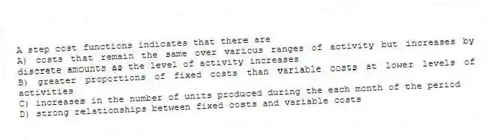 A step cost functions indicates that there are
A) costs that remain the same over various ranges of activity but increases by discrete amounts as the level of activity increases
B) greater proportions of fixed costs than variable costs at lower levels of activities
C) increases in the number of units produced during the each month of the period
D) strong relationships between fixed costs and variable costs