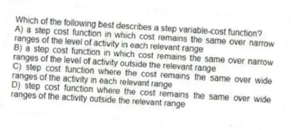 Which of the following best describes a step variable-cost function?
A) a step cost function in which cost remains the same over narrow ranges of the level of activity in each relevant range
B) a step cost function in which cost remains the same over narrow ranges of the level of activity outside the relevant range
C) step cost function where the cost remains the same over wide ranges of the activity in each relevant range
D) step cost function where the cost remains the same over wide ranges of the activity outside the relevant range