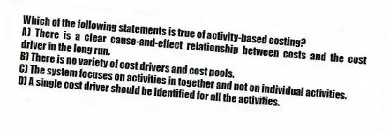 Which of the following statements is true of activity-based costing?
A) There is a clear cause-and-effect relationship between costs and the cost driver in the long run.
B) There is no variety of cost drivers and cost pools.
C) The system focuses on activities in together and not on individual activities.
D) A single cost driver should be identified for all the activities.