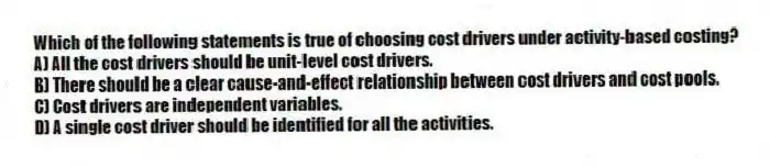Which of the following statements is true of choosing cost drivers under activity-based costing?
A) All the cost drivers should be unit-level cost drivers.
B) There should be a clear cause-and-effect relationship between cost drivers and cost pools.
C) Cost drivers are independent variables.
D) A single cost driver should be identified for all the activities.