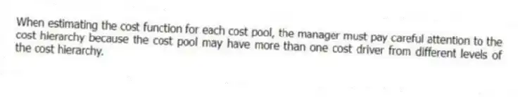 When estimating the cost function for each cost pool, the manager must pay careful attention to the cost hierarchy because the cost pool may have more than one cost driver from different levels of the cost hierarchy.