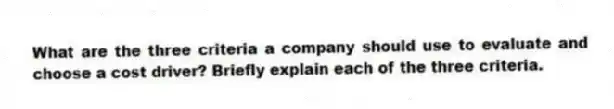 What are the three criteria a company should use to evaluate and choose a cost driver? Briefly explain each of the three criteria.