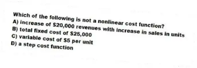 Which of the following is not a nonlinear cost function?
A) increase of $20,000 revenues with increase in sales in units
B) total fixed cost of $25,000
C) variable cost of $5 per unit
D) a step cost function