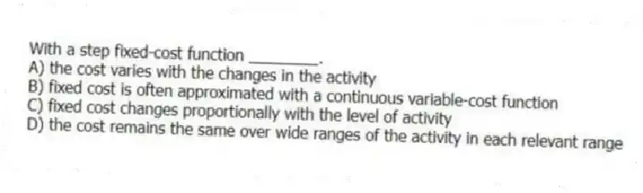 With a step fixed-cost function ________.
A) the cost varies with the changes in the activity
B) fixed cost is often approximated with a continuous variable-cost function
C) fixed cost changes proportionally with the level of activity
D) the cost remains the same over wide ranges of the activity in each relevant range