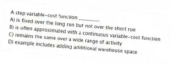 A step variable-cost function ________.
A) is fixed over the long run but not over the short run
B) is often approximated with a continuous variable-cost function
C) remains the same over a wide range of activity
D) example includes adding additional warehouse space